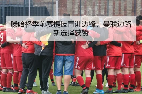 滕哈格季前赛提拔青训边锋，曼联边路新选择获赞